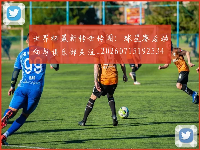 世界杯最新转会传闻：球星赛后动向与俱乐部关注_20260715192534