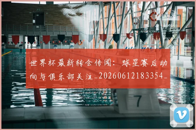 世界杯最新转会传闻：球星赛后动向与俱乐部关注_20260612183354_20260715192539
