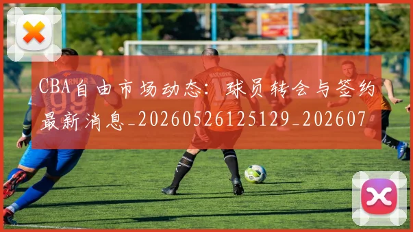 CBA自由市场动态：球员转会与签约最新消息_20260526125129_20260701211936