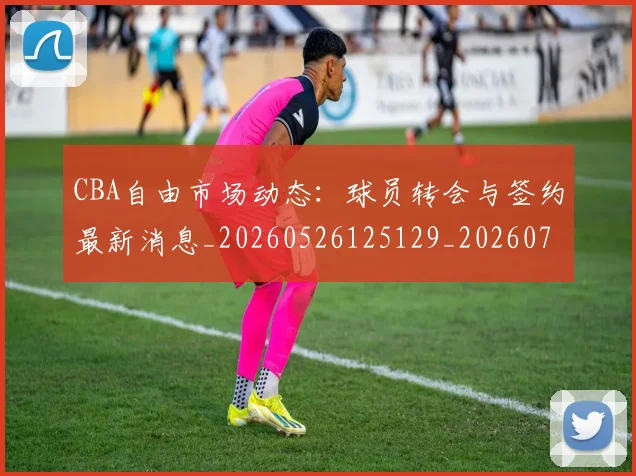 CBA自由市场动态：球员转会与签约最新消息_20260526125129_20260701211936