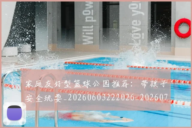 家庭友好型篮球公园推荐：带孩子安全玩耍_20260603222026_20260703233645_20260720193907
