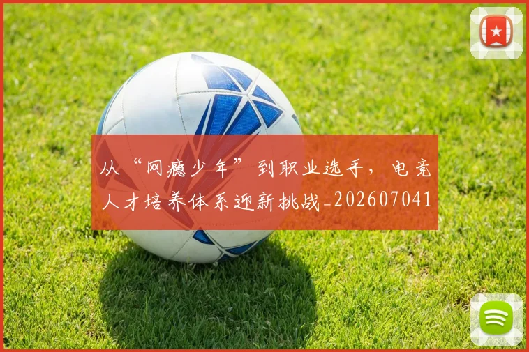 从“网瘾少年”到职业选手，电竞人才培养体系迎新挑战_20260704164622