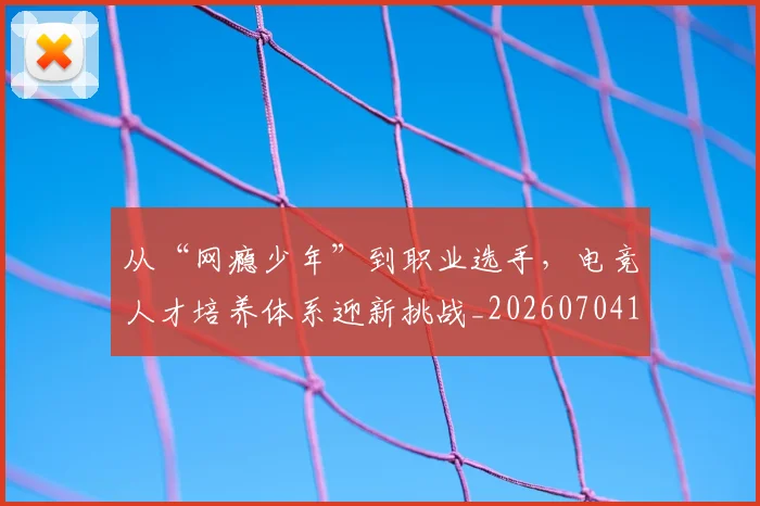 从“网瘾少年”到职业选手,电竞人才培养体系迎新挑战_20260704164622