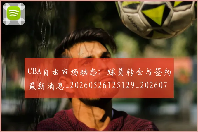 CBA自由市场动态：球员转会与签约最新消息_20260526125129_20260712050245