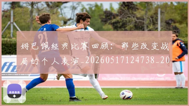 姆巴佩经典比赛回顾：那些改变战局的个人表演_20260517124738_20260703232023