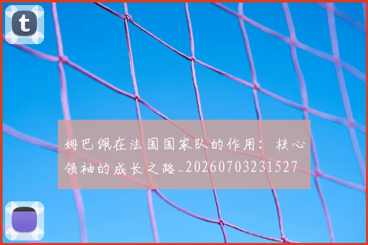 姆巴佩在法国国家队的作用:核心领袖的成长之路_20260703231527