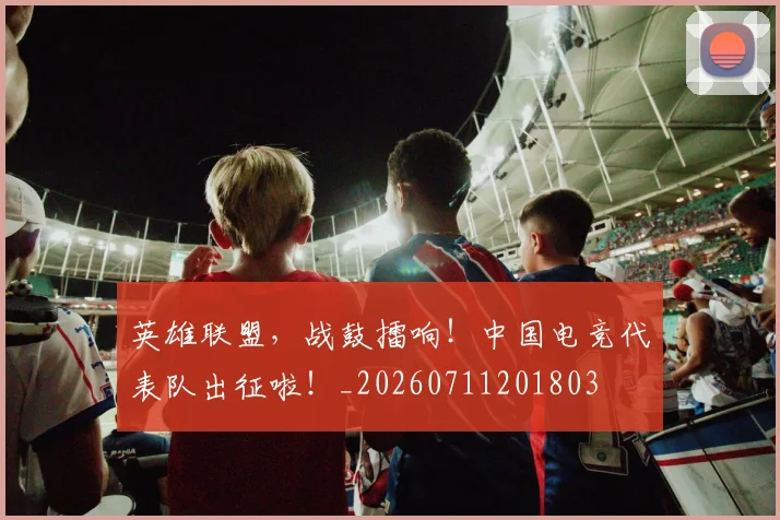 英雄联盟，战鼓擂响！中国电竞代表队出征啦！_20260711201803