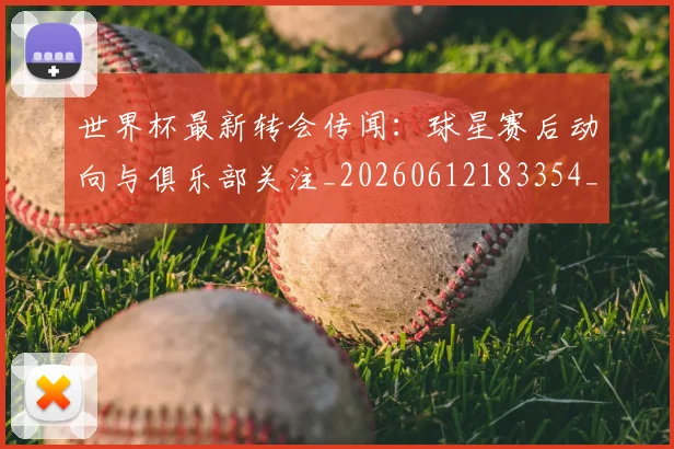 世界杯最新转会传闻：球星赛后动向与俱乐部关注_20260612183354_20260715192539
