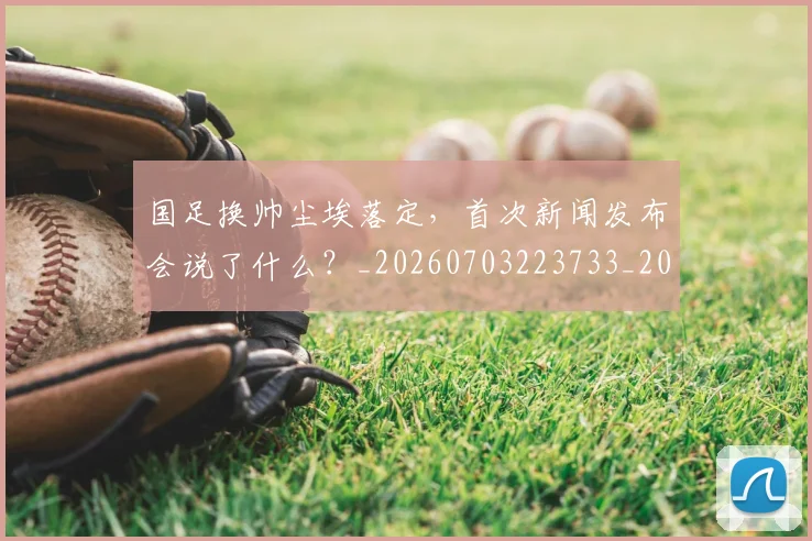国足换帅尘埃落定，首次新闻发布会说了什么？_20260703223733_20260719163951