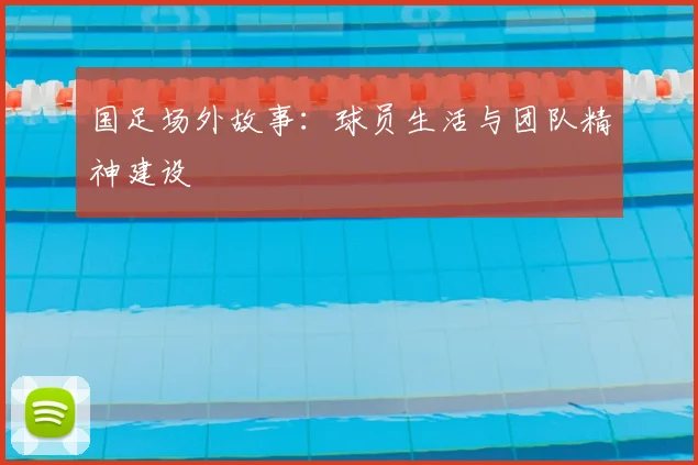 国足场外故事：球员生活与团队精神建设