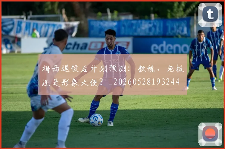 梅西退役后计划预测：教练、老板还是形象大使？_20260528193244