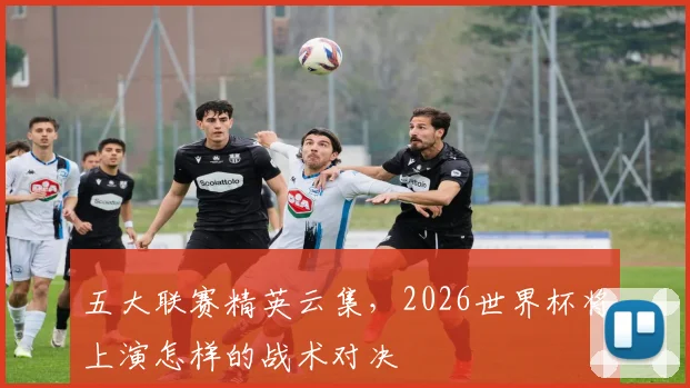 五大联赛精英云集，2026世界杯将上演怎样的战术对决