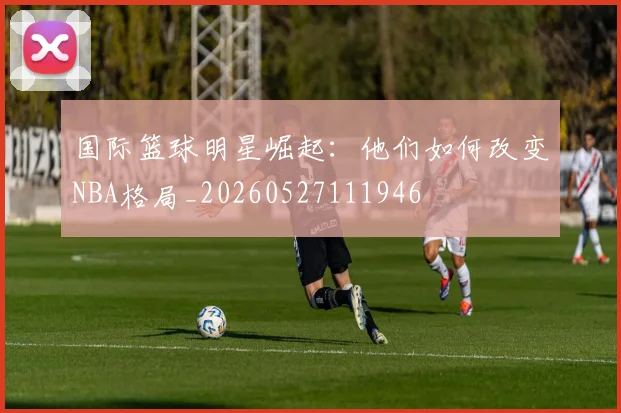 国际篮球明星崛起：他们如何改变NBA格局_20260527111946