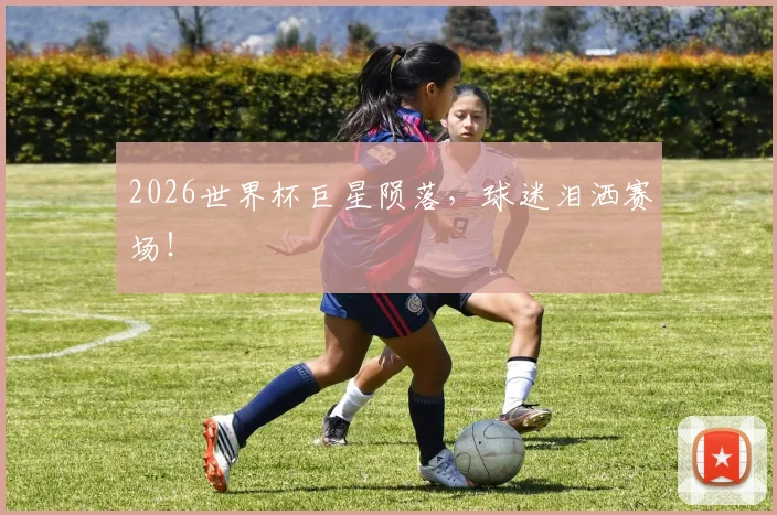 2026世界杯巨星陨落，球迷泪洒赛场！