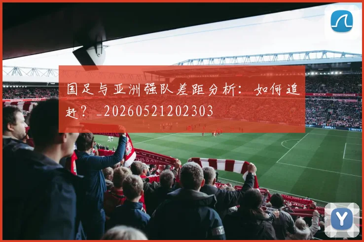 国足与亚洲强队差距分析：如何追赶？_20260521202303