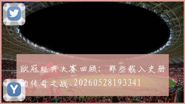欧冠经典决赛回顾：那些载入史册的传奇之战_20260528193341