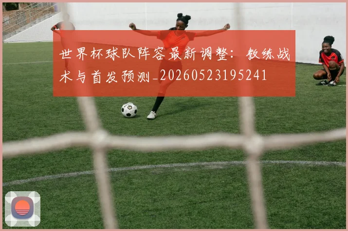 世界杯球队阵容最新调整：教练战术与首发预测_20260523195241