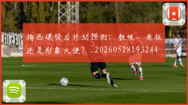梅西退役后计划预测：教练、老板还是形象大使？_20260528193244