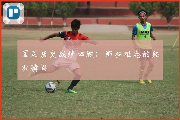国足历史战绩回顾：那些难忘的经典瞬间