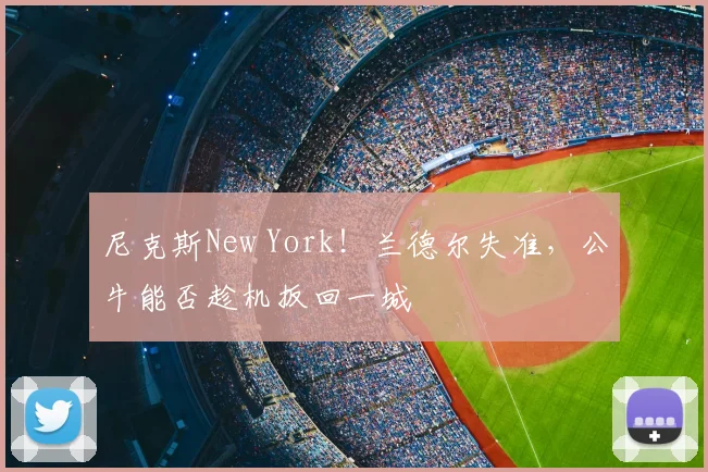 尼克斯New York！兰德尔失准，公牛能否趁机扳回一城