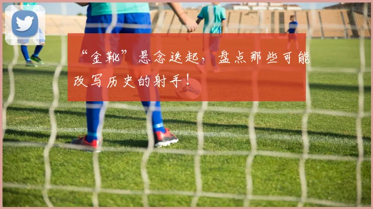 “金靴”悬念迭起，盘点那些可能改写历史的射手！