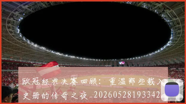 欧冠经典决赛回顾：重温那些载入史册的传奇之夜_20260528193342