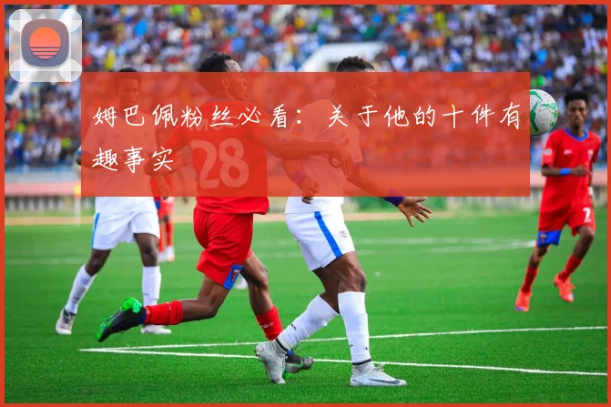 姆巴佩粉丝必看：关于他的十件有趣事实